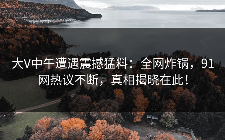 大V中午遭遇震撼猛料：全网炸锅，91网热议不断，真相揭晓在此！