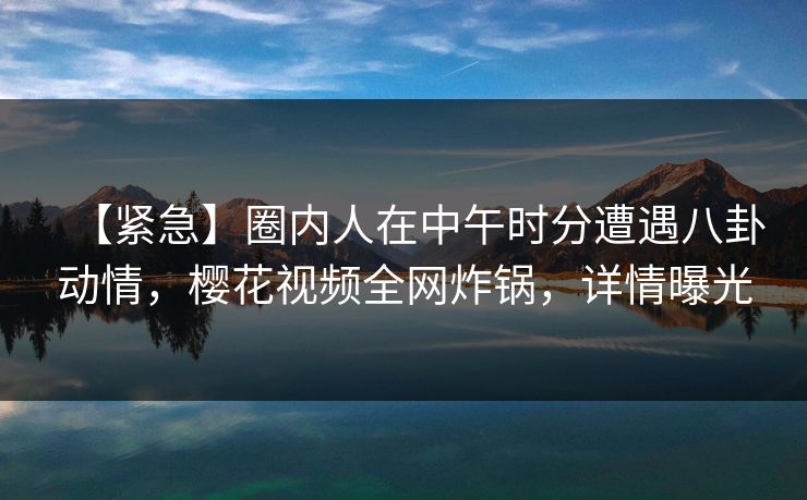 【紧急】圈内人在中午时分遭遇八卦动情，樱花视频全网炸锅，详情曝光
