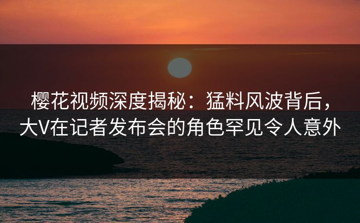 樱花视频深度揭秘：猛料风波背后，大V在记者发布会的角色罕见令人意外