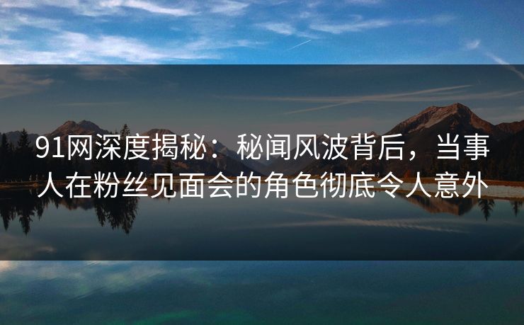 91网深度揭秘：秘闻风波背后，当事人在粉丝见面会的角色彻底令人意外