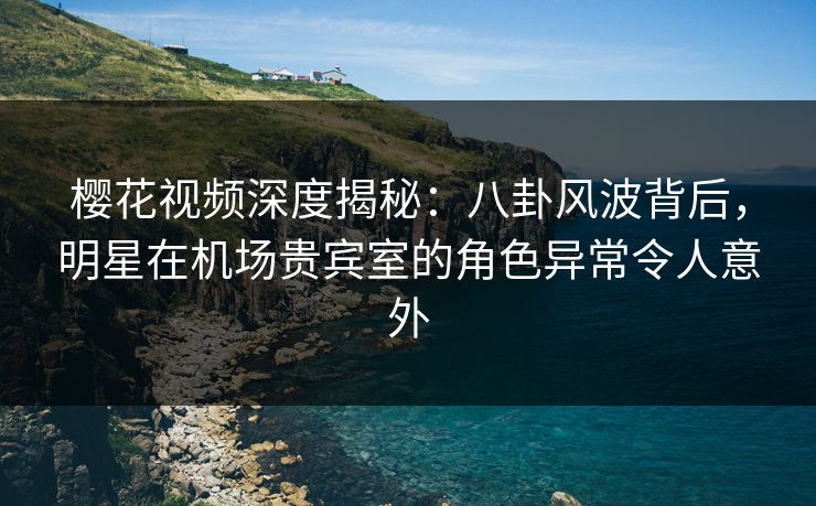 樱花视频深度揭秘：八卦风波背后，明星在机场贵宾室的角色异常令人意外