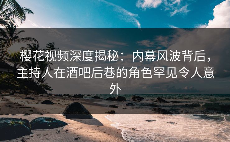 樱花视频深度揭秘：内幕风波背后，主持人在酒吧后巷的角色罕见令人意外