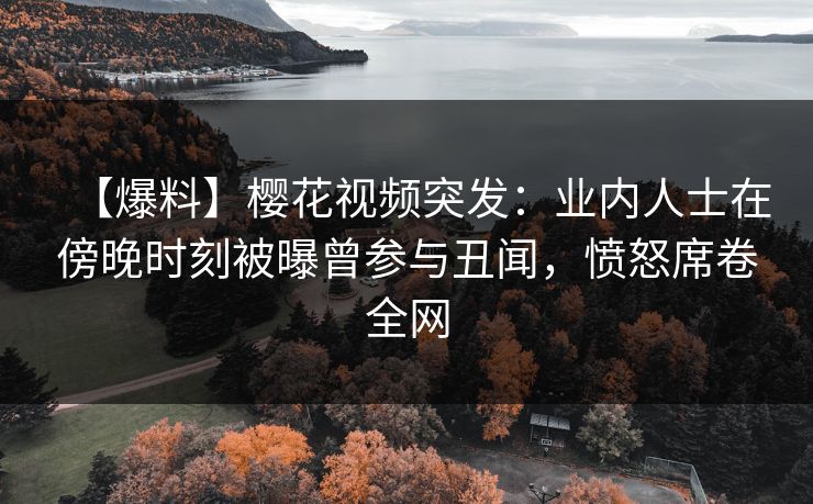 【爆料】樱花视频突发：业内人士在傍晚时刻被曝曾参与丑闻，愤怒席卷全网