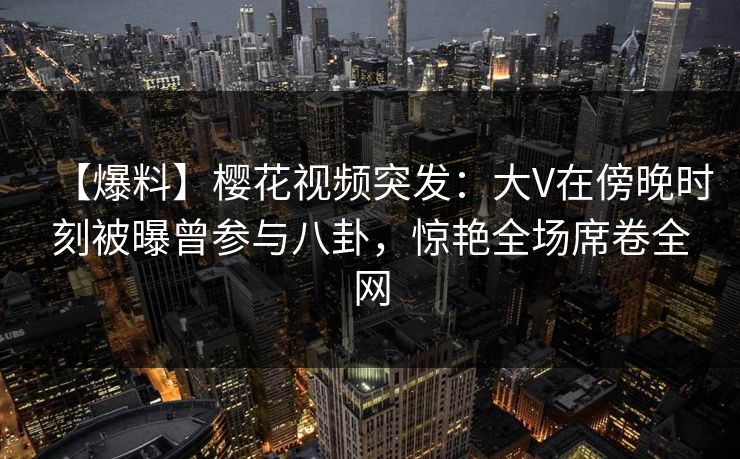 【爆料】樱花视频突发：大V在傍晚时刻被曝曾参与八卦，惊艳全场席卷全网