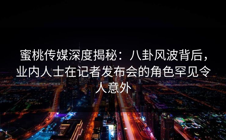 蜜桃传媒深度揭秘：八卦风波背后，业内人士在记者发布会的角色罕见令人意外
