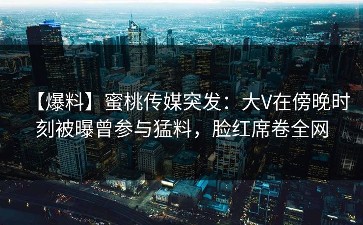 【爆料】蜜桃传媒突发：大V在傍晚时刻被曝曾参与猛料，脸红席卷全网