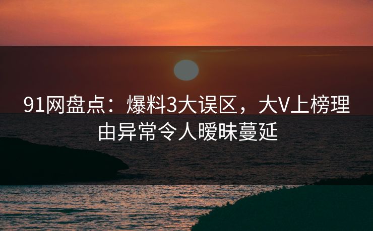 91网盘点：爆料3大误区，大V上榜理由异常令人暧昧蔓延