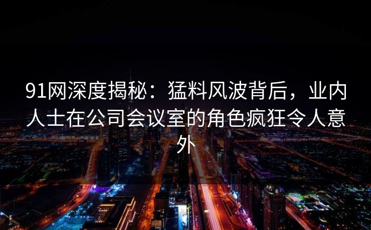 91网深度揭秘：猛料风波背后，业内人士在公司会议室的角色疯狂令人意外