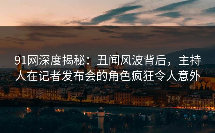 91网深度揭秘：丑闻风波背后，主持人在记者发布会的角色疯狂令人意外