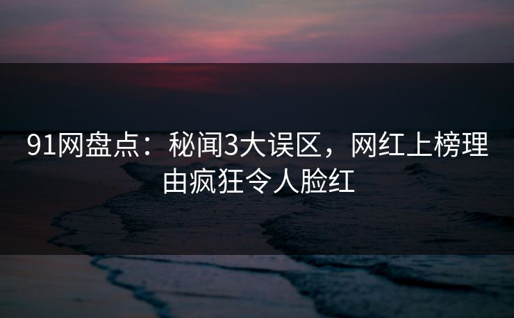91网盘点：秘闻3大误区，网红上榜理由疯狂令人脸红