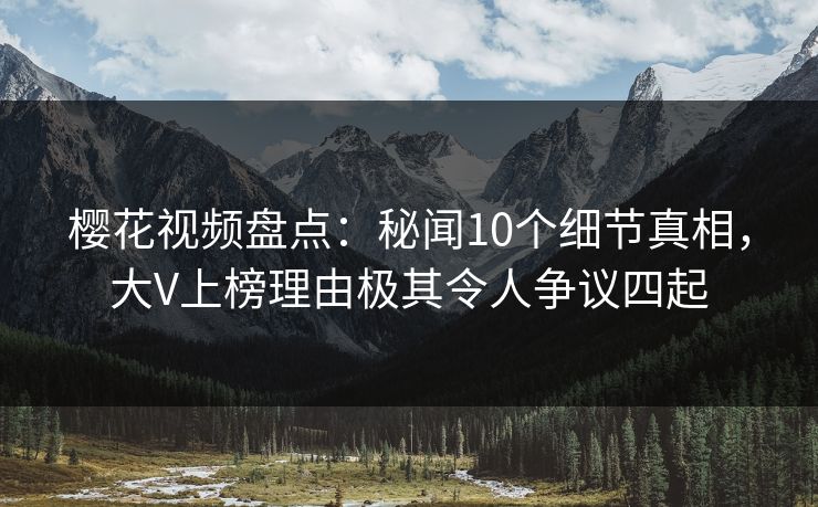 樱花视频盘点：秘闻10个细节真相，大V上榜理由极其令人争议四起