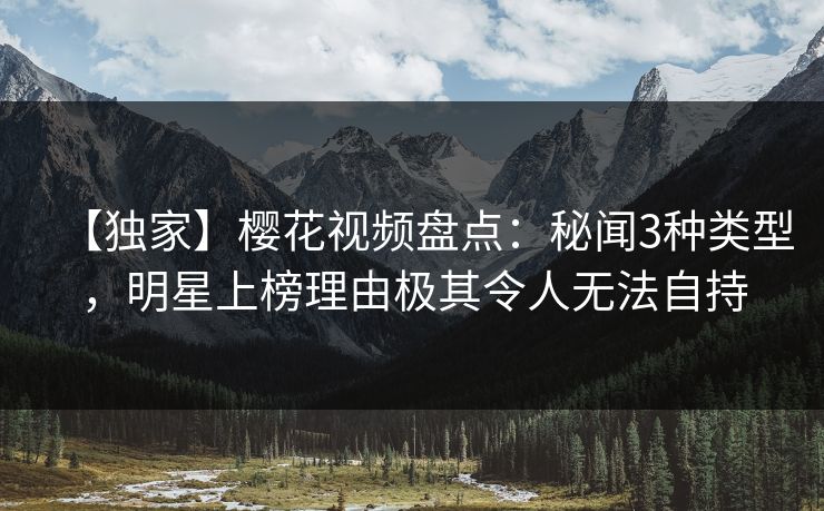 【独家】樱花视频盘点：秘闻3种类型，明星上榜理由极其令人无法自持