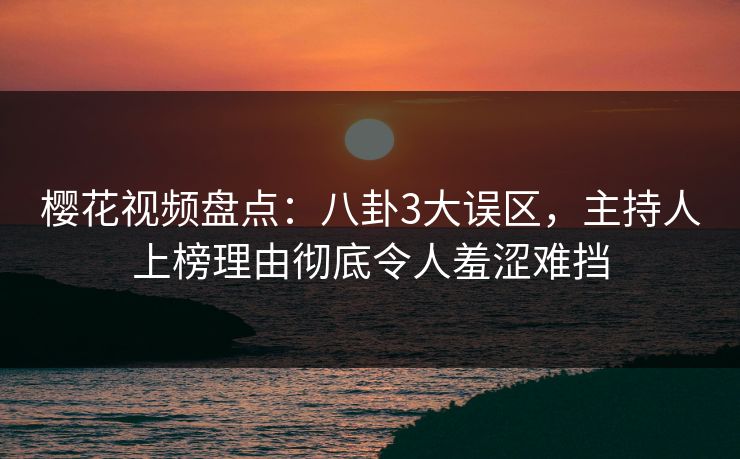 樱花视频盘点：八卦3大误区，主持人上榜理由彻底令人羞涩难挡