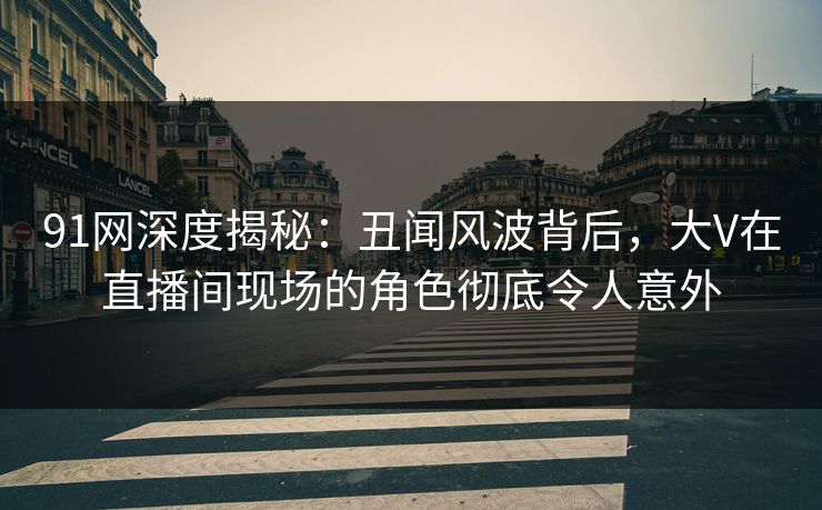 91网深度揭秘：丑闻风波背后，大V在直播间现场的角色彻底令人意外