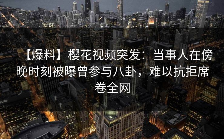 【爆料】樱花视频突发：当事人在傍晚时刻被曝曾参与八卦，难以抗拒席卷全网