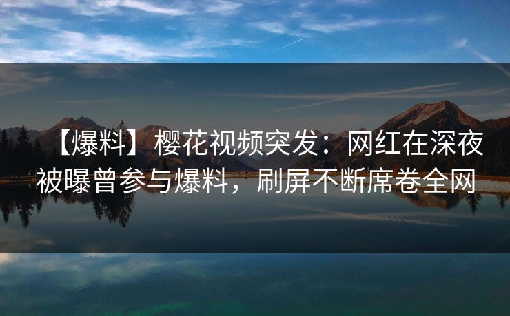 【爆料】樱花视频突发：网红在深夜被曝曾参与爆料，刷屏不断席卷全网
