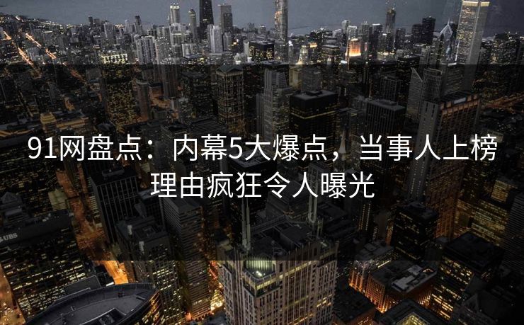 91网盘点：内幕5大爆点，当事人上榜理由疯狂令人曝光
