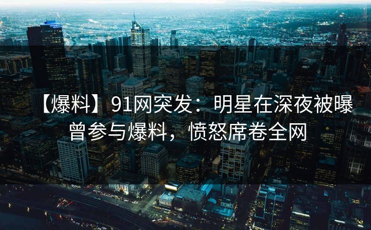 【爆料】91网突发：明星在深夜被曝曾参与爆料，愤怒席卷全网