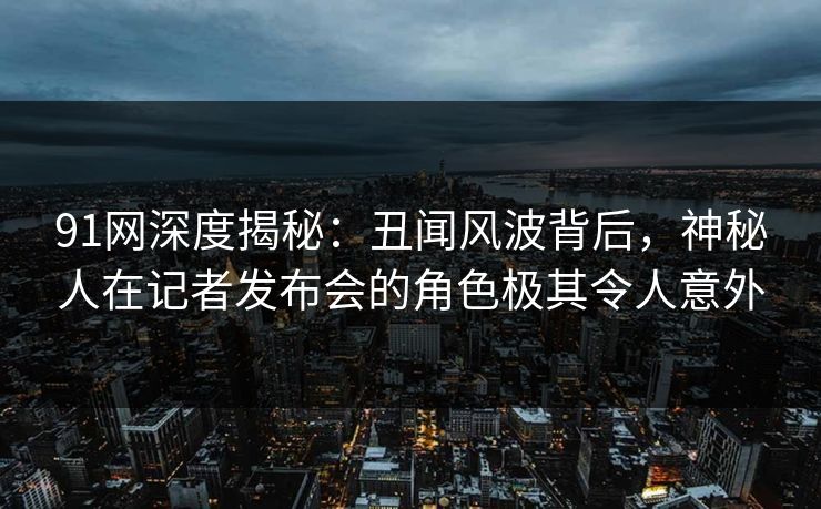 91网深度揭秘：丑闻风波背后，神秘人在记者发布会的角色极其令人意外