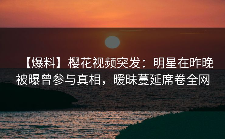【爆料】樱花视频突发：明星在昨晚被曝曾参与真相，暧昧蔓延席卷全网