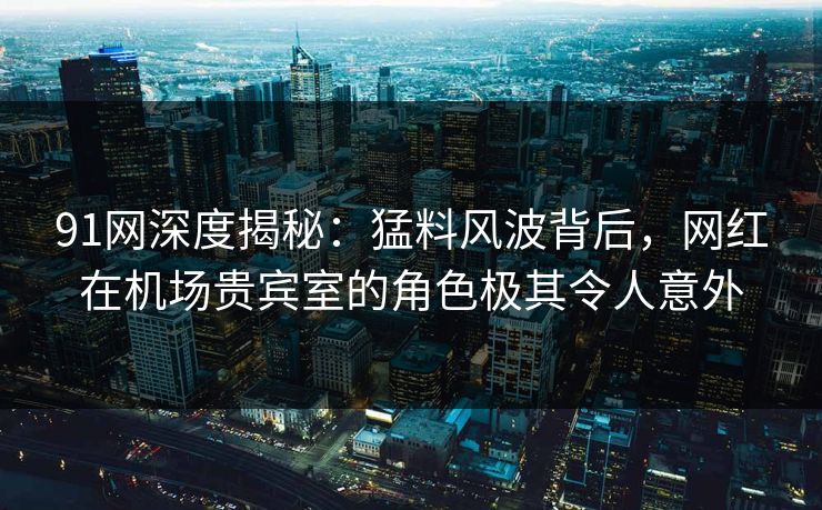 91网深度揭秘：猛料风波背后，网红在机场贵宾室的角色极其令人意外