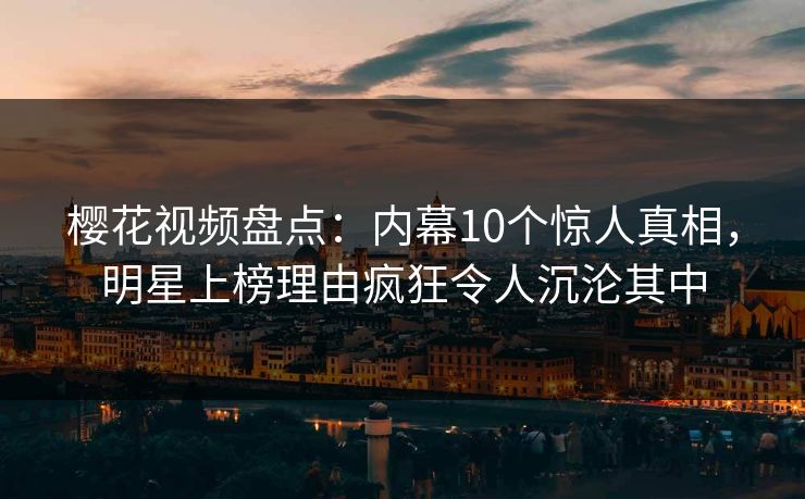 樱花视频盘点：内幕10个惊人真相，明星上榜理由疯狂令人沉沦其中