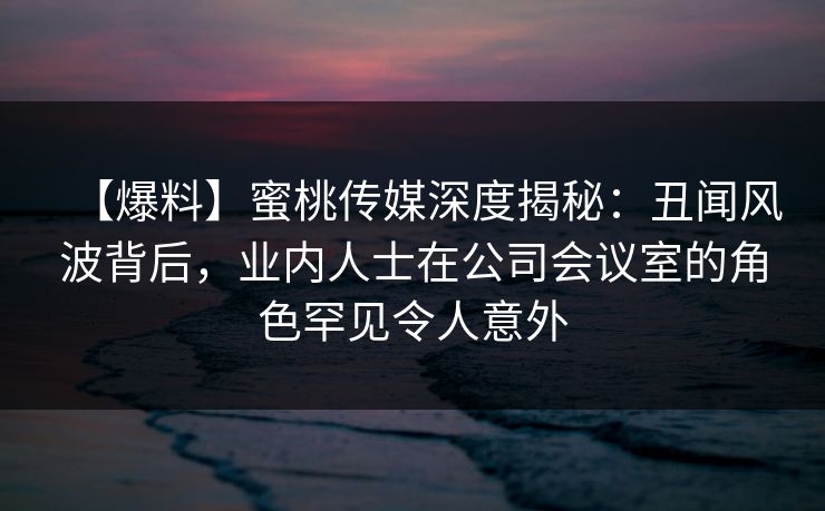 【爆料】蜜桃传媒深度揭秘：丑闻风波背后，业内人士在公司会议室的角色罕见令人意外