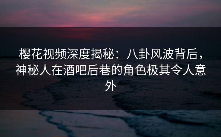 樱花视频深度揭秘：八卦风波背后，神秘人在酒吧后巷的角色极其令人意外