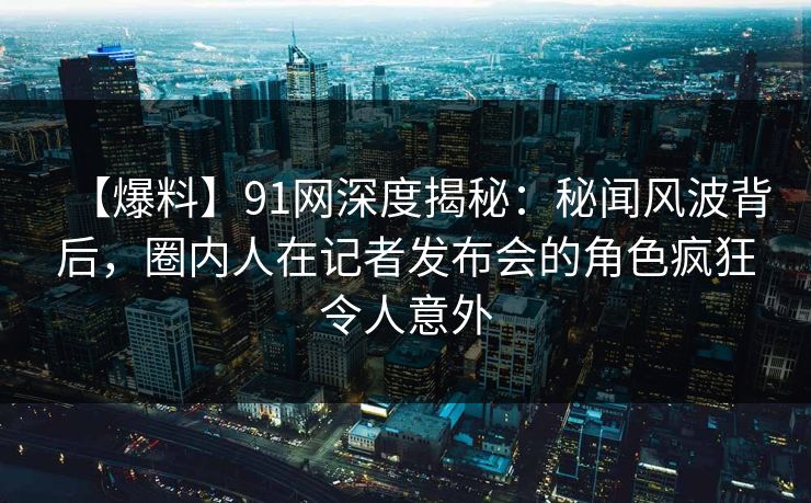 【爆料】91网深度揭秘：秘闻风波背后，圈内人在记者发布会的角色疯狂令人意外