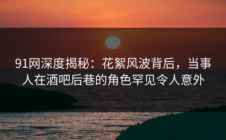 91网深度揭秘：花絮风波背后，当事人在酒吧后巷的角色罕见令人意外
