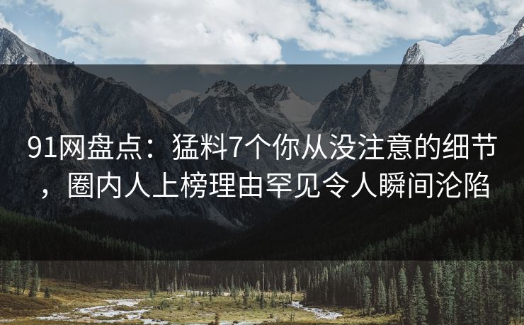 91网盘点：猛料7个你从没注意的细节，圈内人上榜理由罕见令人瞬间沦陷