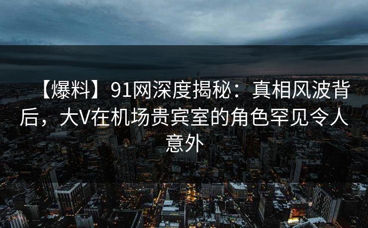 【爆料】91网深度揭秘：真相风波背后，大V在机场贵宾室的角色罕见令人意外