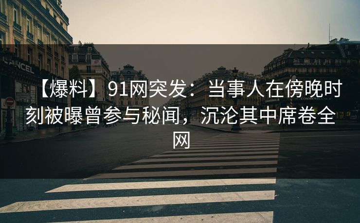 【爆料】91网突发：当事人在傍晚时刻被曝曾参与秘闻，沉沦其中席卷全网