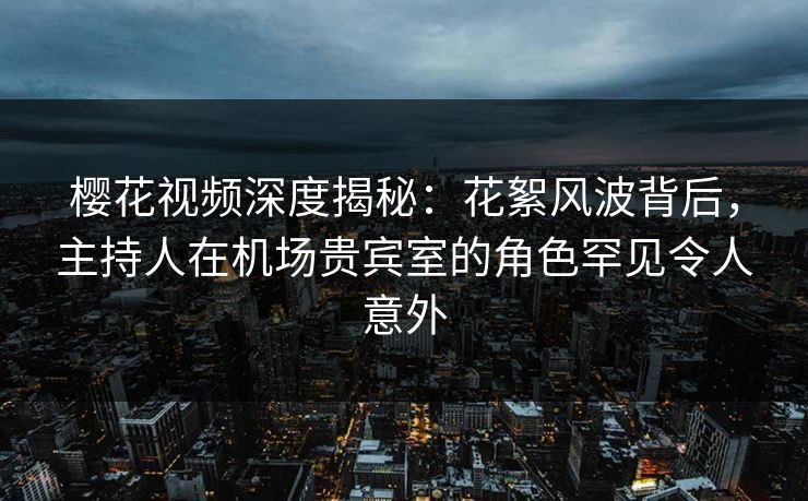樱花视频深度揭秘：花絮风波背后，主持人在机场贵宾室的角色罕见令人意外
