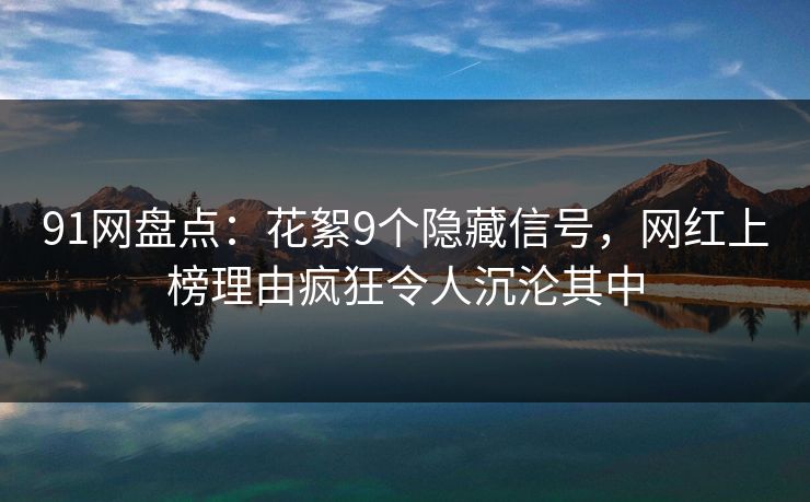 91网盘点：花絮9个隐藏信号，网红上榜理由疯狂令人沉沦其中