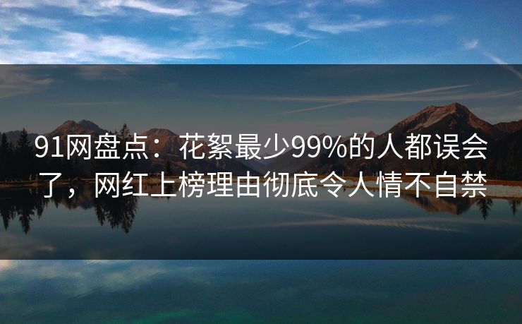91网盘点：花絮最少99%的人都误会了，网红上榜理由彻底令人情不自禁