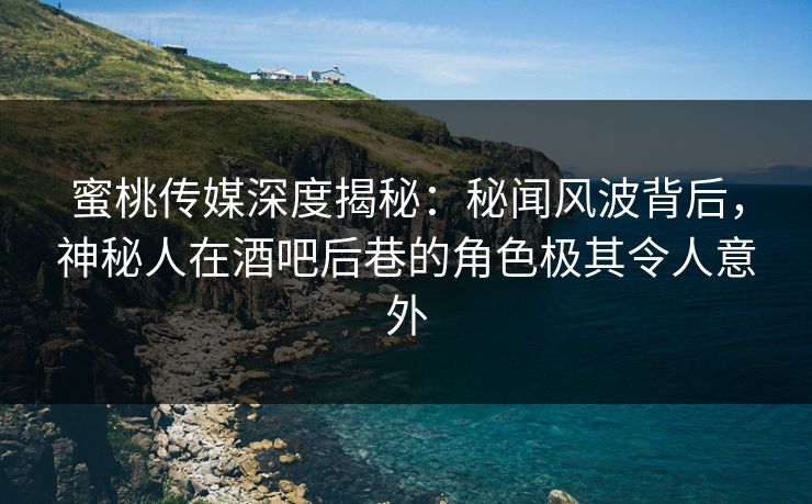 蜜桃传媒深度揭秘：秘闻风波背后，神秘人在酒吧后巷的角色极其令人意外