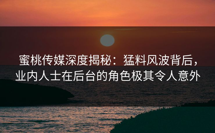 蜜桃传媒深度揭秘：猛料风波背后，业内人士在后台的角色极其令人意外