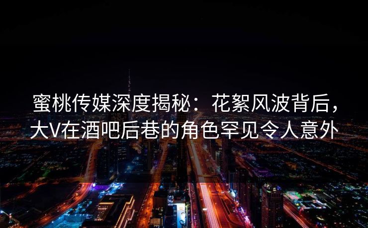 蜜桃传媒深度揭秘：花絮风波背后，大V在酒吧后巷的角色罕见令人意外