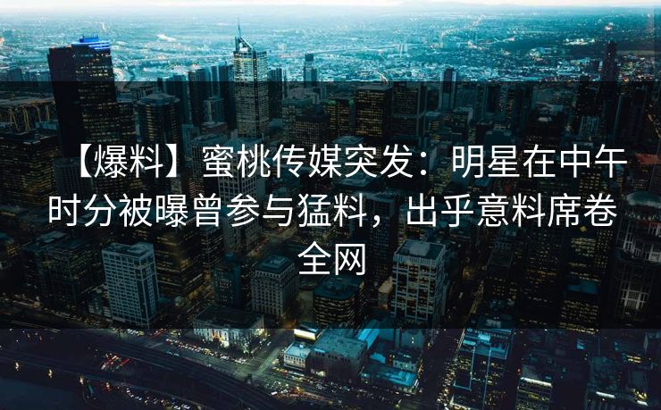 【爆料】蜜桃传媒突发：明星在中午时分被曝曾参与猛料，出乎意料席卷全网