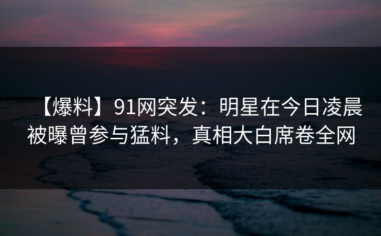 【爆料】91网突发：明星在今日凌晨被曝曾参与猛料，真相大白席卷全网