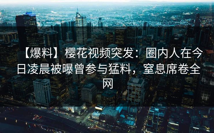 【爆料】樱花视频突发：圈内人在今日凌晨被曝曾参与猛料，窒息席卷全网