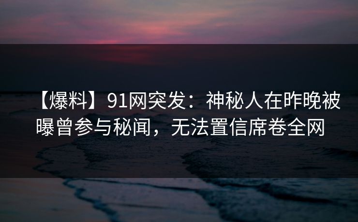 【爆料】91网突发：神秘人在昨晚被曝曾参与秘闻，无法置信席卷全网