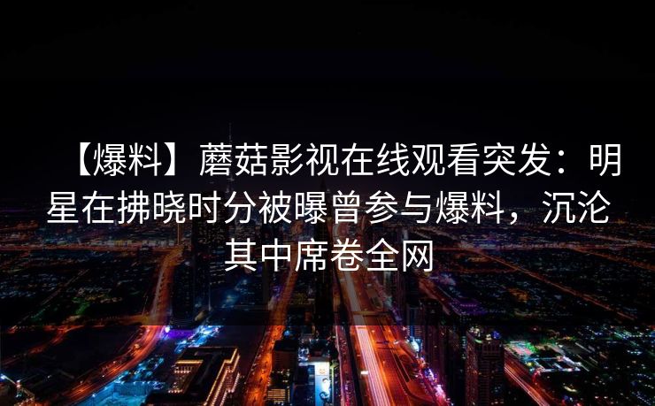 【爆料】蘑菇影视在线观看突发：明星在拂晓时分被曝曾参与爆料，沉沦其中席卷全网