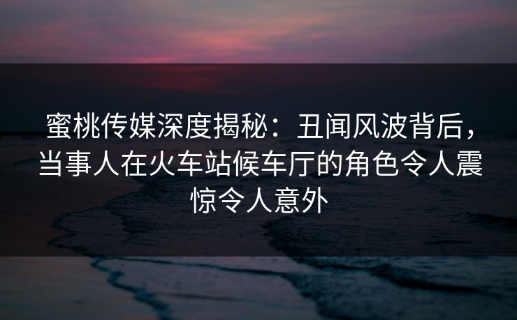 蜜桃传媒深度揭秘:丑闻风波背后,当事人在火车站候车厅的角色令人震惊令人意外