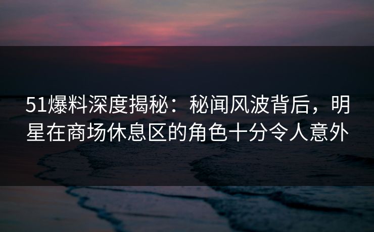 51爆料深度揭秘：秘闻风波背后，明星在商场休息区的角色十分令人意外