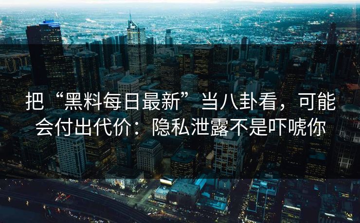 把“黑料每日最新”当八卦看，可能会付出代价：隐私泄露不是吓唬你