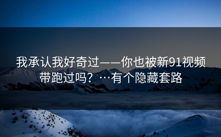 我承认我好奇过——你也被新91视频带跑过吗？…有个隐藏套路