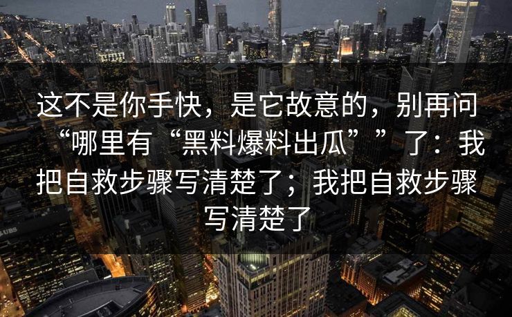 这不是你手快，是它故意的，别再问“哪里有“黑料爆料出瓜””了：我把自救步骤写清楚了；我把自救步骤写清楚了