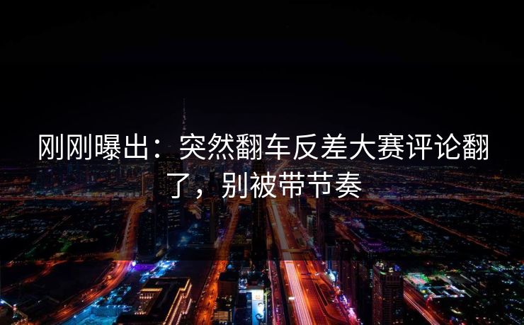 刚刚曝出:突然翻车反差大赛评论翻了,别被带节奏